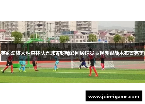 英超劲旅大胜森林队五球零封精彩回顾球员表现亮眼战术布置完美 英超劲旅大胜森林队五球零封精彩回顾球员表现亮眼战术布置完美