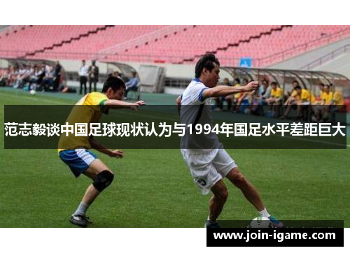 范志毅谈中国足球现状认为与1994年国足水平差距巨大