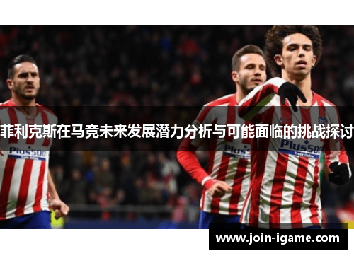 菲利克斯在马竞未来发展潜力分析与可能面临的挑战探讨 菲利克斯在马竞未来发展潜力分析与可能面临的挑战探讨