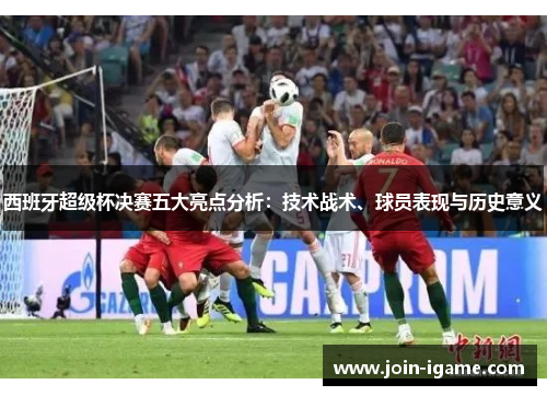 西班牙超级杯决赛五大亮点分析:技术战术、球员表现与历史意义 西班牙超级杯决赛五大亮点分析:技术战术、球员表现与历史意义