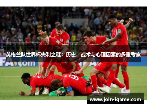 英格兰队世界杯失利之谜:历史、战术与心理因素的多重考察 英格兰队世界杯失利之谜:历史、战术与心理因素的多重考察