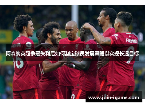 阿森纳英超争冠失利后如何制定球员发展策略以实现长远目标 阿森纳英超争冠失利后如何制定球员发展策略以实现长远目标