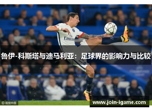 鲁伊-科斯塔与迪马利亚:足球界的影响力与比较 鲁伊-科斯塔与迪马利亚:足球界的影响力与比较