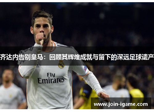 齐达内告别皇马：回顾其辉煌成就与留下的深远足球遗产