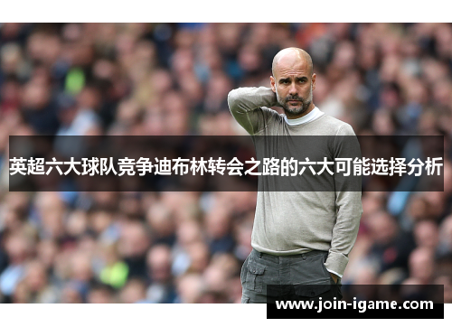 英超六大球队竞争迪布林转会之路的六大可能选择分析