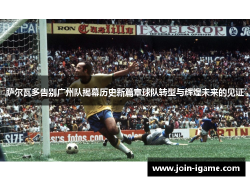 萨尔瓦多告别广州队揭幕历史新篇章球队转型与辉煌未来的见证