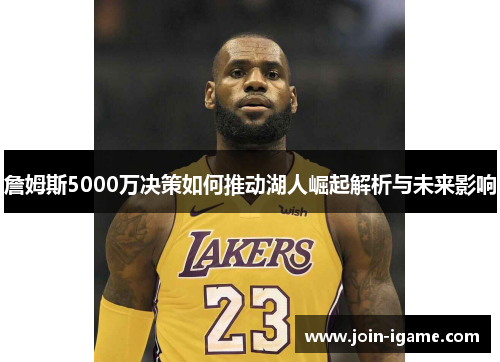 詹姆斯5000万决策如何推动湖人崛起解析与未来影响