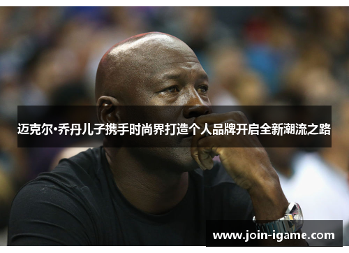 迈克尔·乔丹儿子携手时尚界打造个人品牌开启全新潮流之路 迈克尔·乔丹儿子携手时尚界打造个人品牌开启全新潮流之路