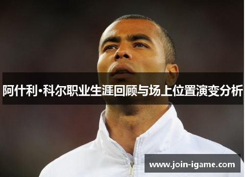 阿什利·科尔职业生涯回顾与场上位置演变分析 阿什利·科尔职业生涯回顾与场上位置演变分析