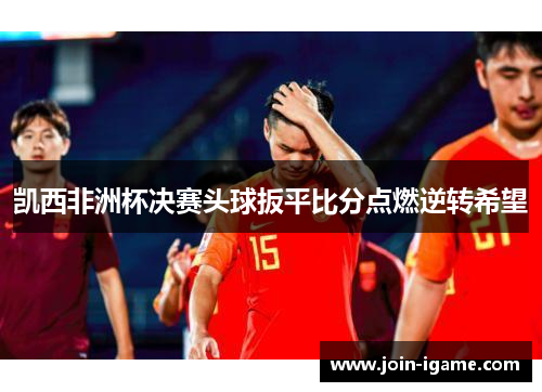 凯西非洲杯决赛头球扳平比分点燃逆转希望