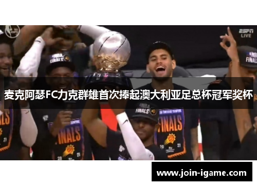 麦克阿瑟FC力克群雄首次捧起澳大利亚足总杯冠军奖杯