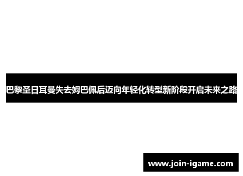 巴黎圣日耳曼失去姆巴佩后迈向年轻化转型新阶段开启未来之路